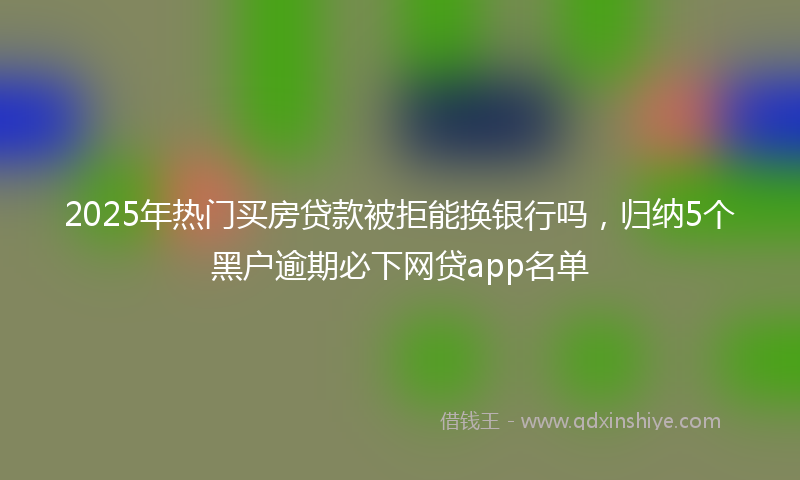 2025年热门买房贷款被拒能换银行吗，归纳5个黑户逾期必下网贷app名单