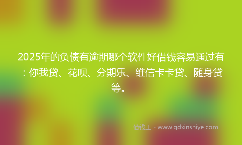 2025年的负债有逾期哪个软件好借钱容易通过有：你我贷、花呗、分期乐、维信卡卡贷、随身贷等。