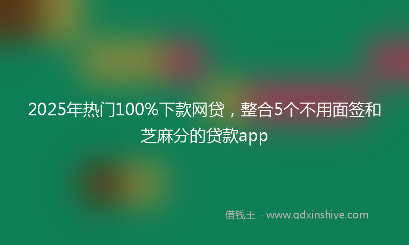 2025年热门100%下款网贷，整合5个不用面签和芝麻分的贷款app