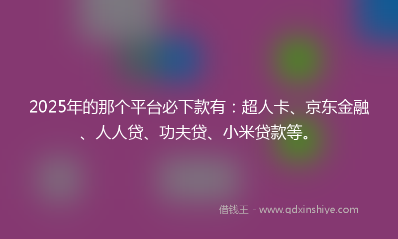 2025年的那个平台必下款有：超人卡、京东金融、人人贷、功夫贷、小米贷款等。