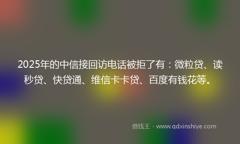 2025年的中信接回访电话被拒了有：微粒贷、读秒贷、快贷通、维信卡卡贷、百度有钱花等。
