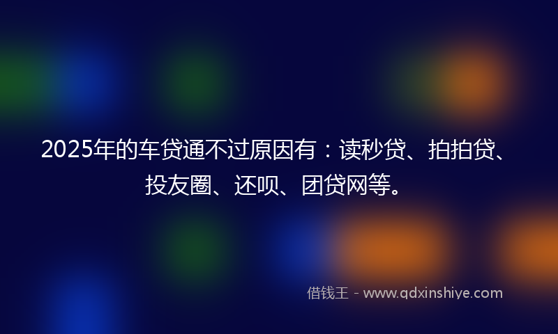 2025年的车贷通不过原因有:读秒贷、拍拍贷、投友圈、还呗、团贷网等。