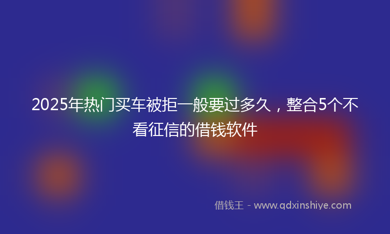 2025年热门买车被拒一般要过多久，整合5个不看征信的借钱软件