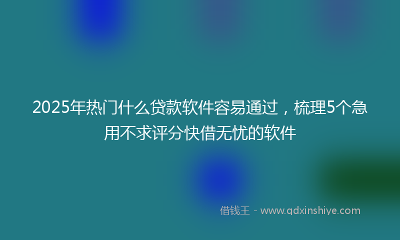 2025年热门什么贷款软件容易通过，梳理5个急用不求评分快借无忧的软件