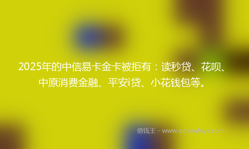 2025年的中信易卡金卡被拒有：读秒贷、花呗、中原消费金融、平安i贷、小花钱包等。