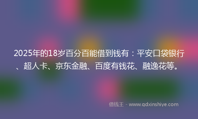 2025年的18岁百分百能借到钱有：平安口袋银行、超人卡、京东金融、百度有钱花、融逸花等。