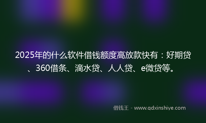 2025年的什么软件借钱额度高放款快有：好期贷、360借条、滴水贷、人人贷、e微贷等。