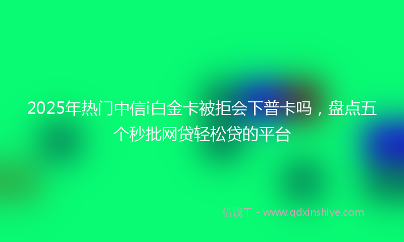 2025年热门中信i白金卡被拒会下普卡吗，盘点五个秒批网贷轻松贷的平台
