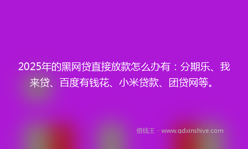 2025年的黑网贷直接放款怎么办有：分期乐、我来贷、百度有钱花、小米贷款、团贷网等。