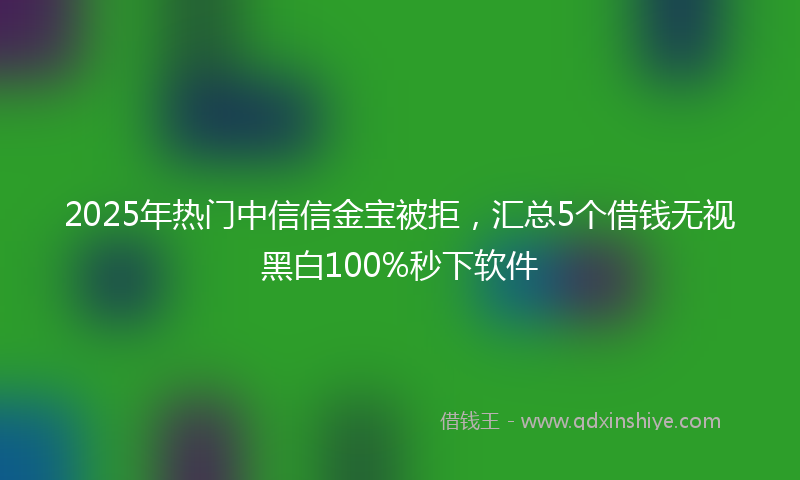2025年热门中信信金宝被拒，汇总5个借钱无视黑白100%秒下软件