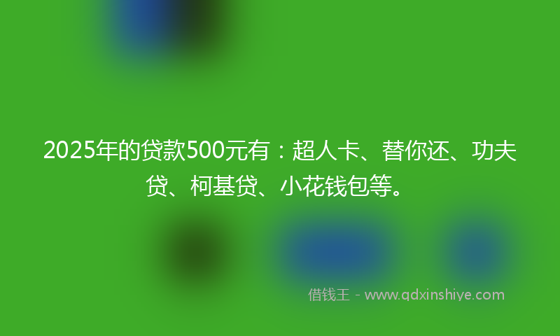 2025年的贷款500元有：超人卡、替你还、功夫贷、柯基贷、小花钱包等。