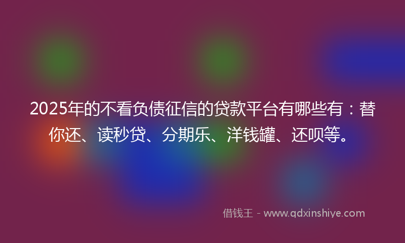 2025年的不看负债征信的贷款平台有哪些有：替你还、读秒贷、分期乐、洋钱罐、还呗等。