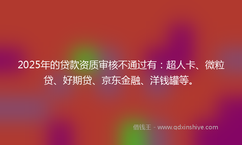 2025年的贷款资质审核不通过有：超人卡、微粒贷、好期贷、京东金融、洋钱罐等。