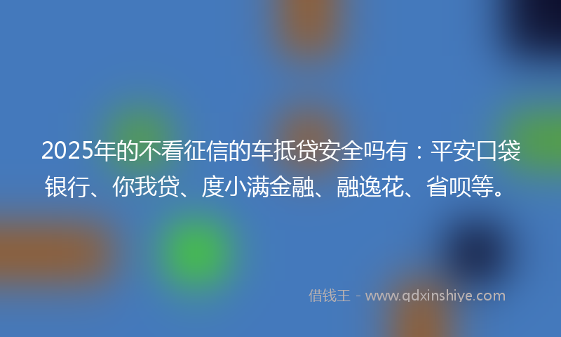 2025年的不看征信的车抵贷安全吗有：平安口袋银行、你我贷、度小满金融、融逸花、省呗等。