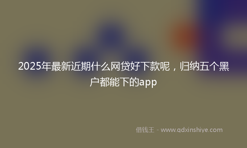 2025年最新近期什么网贷好下款呢，归纳五个黑户都能下的app
