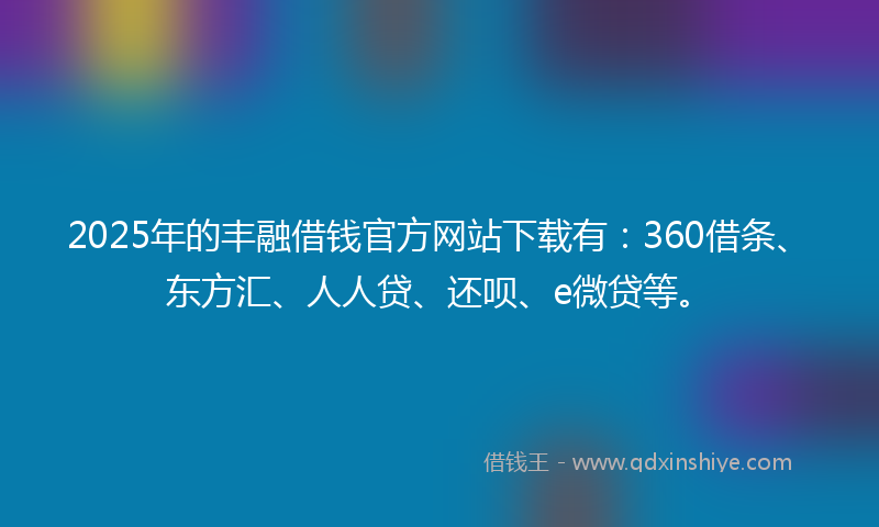 2025年的丰融借钱官方网站下载有：360借条、东方汇、人人贷、还呗、e微贷等。