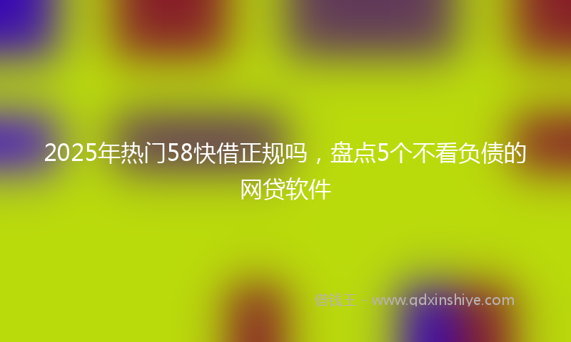 2025年热门58快借正规吗，盘点5个不看负债的网贷软件