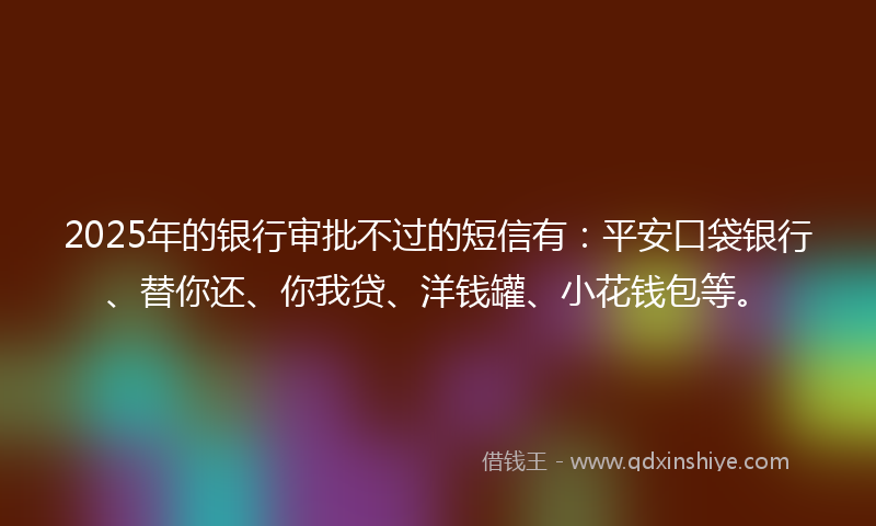 2025年的银行审批不过的短信有：平安口袋银行、替你还、你我贷、洋钱罐、小花钱包等。