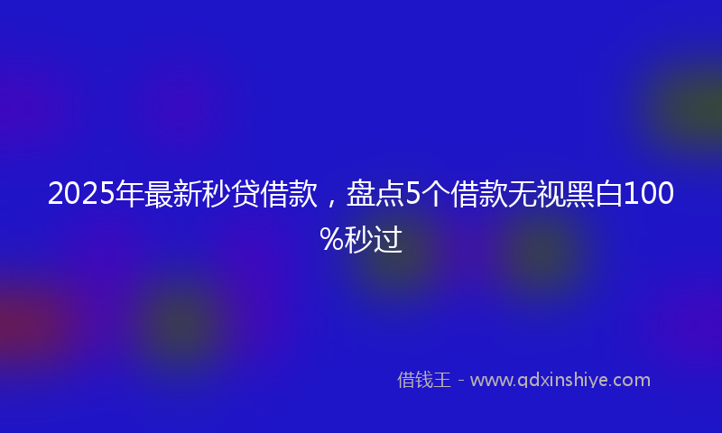2025年最新秒贷借款，盘点5个借款无视黑白100%秒过