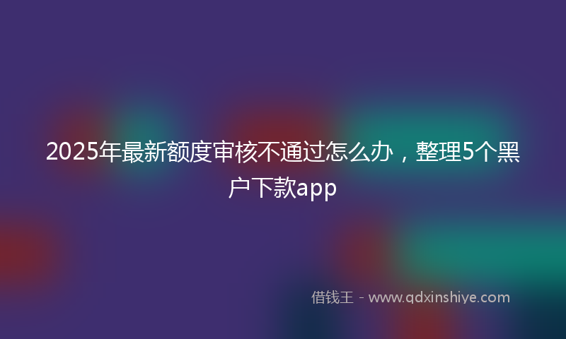2025年最新额度审核不通过怎么办，整理5个黑户下款app