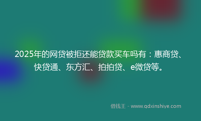 2025年的网贷被拒还能贷款买车吗有：惠商贷、快贷通、东方汇、拍拍贷、e微贷等。