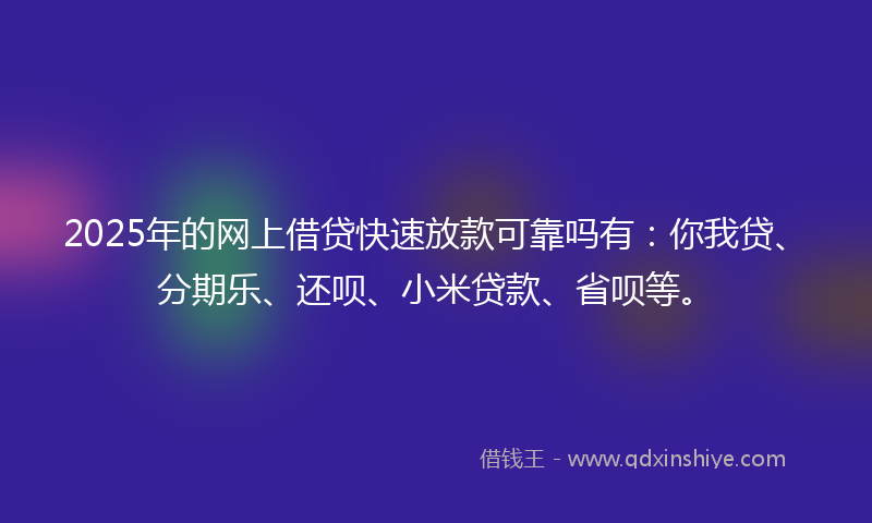 2025年的网上借贷快速放款可靠吗有：你我贷、分期乐、还呗、小米贷款、省呗等。