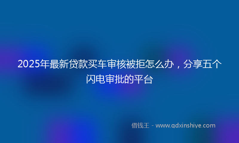 2025年最新贷款买车审核被拒怎么办，分享五个闪电审批的平台
