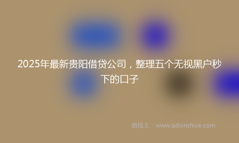 2025年最新贵阳借贷公司，整理五个无视黑户秒下的口子