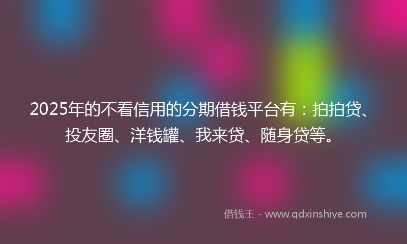 2025年的不看信用的分期借钱平台有：拍拍贷、投友圈、洋钱罐、我来贷、随身贷等。