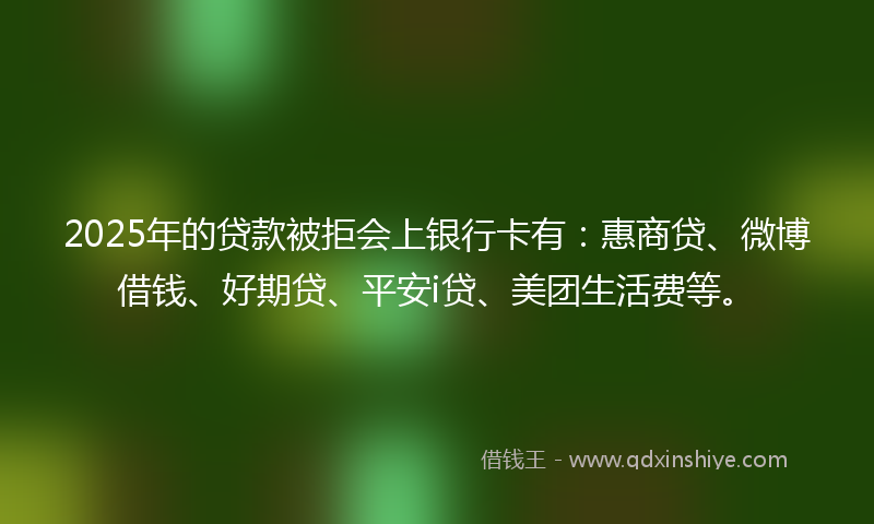 2025年的贷款被拒会上银行卡有：惠商贷、微博借钱、好期贷、平安i贷、美团生活费等。