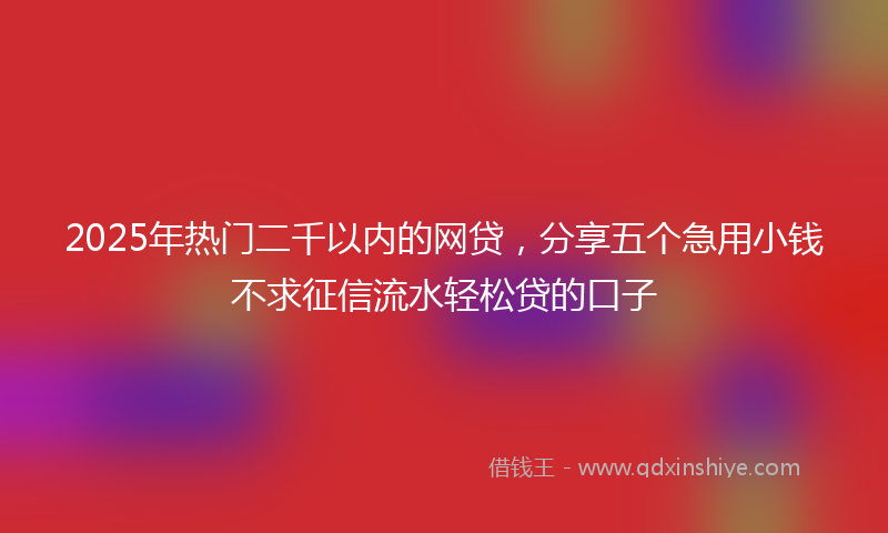 2025年热门二千以内的网贷，分享五个急用小钱不求征信流水轻松贷的口子