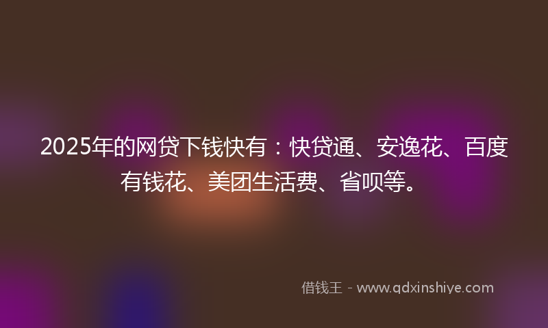 2025年的网贷下钱快有：快贷通、安逸花、百度有钱花、美团生活费、省呗等。