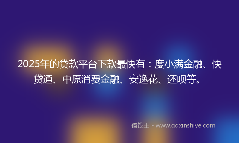 2025年的贷款平台下款最快有：度小满金融、快贷通、中原消费金融、安逸花、还呗等。