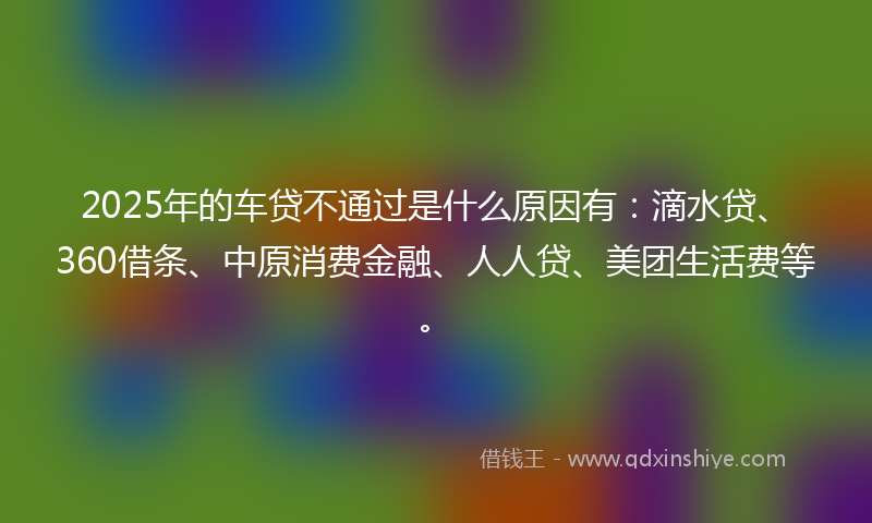 2025年的车贷不通过是什么原因有：滴水贷、360借条、中原消费金融、人人贷、美团生活费等。