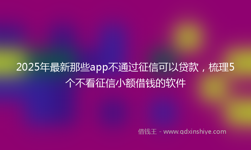 2025年最新那些app不通过征信可以贷款，梳理5个不看征信小额借钱的软件