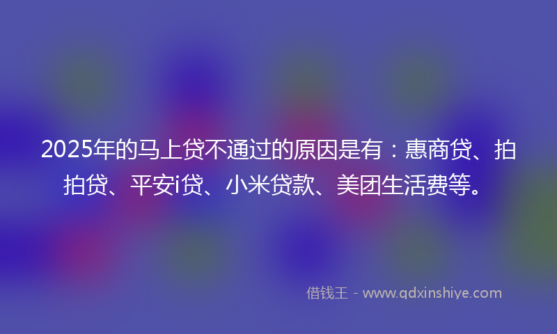 2025年的马上贷不通过的原因是有：惠商贷、拍拍贷、平安i贷、小米贷款、美团生活费等。