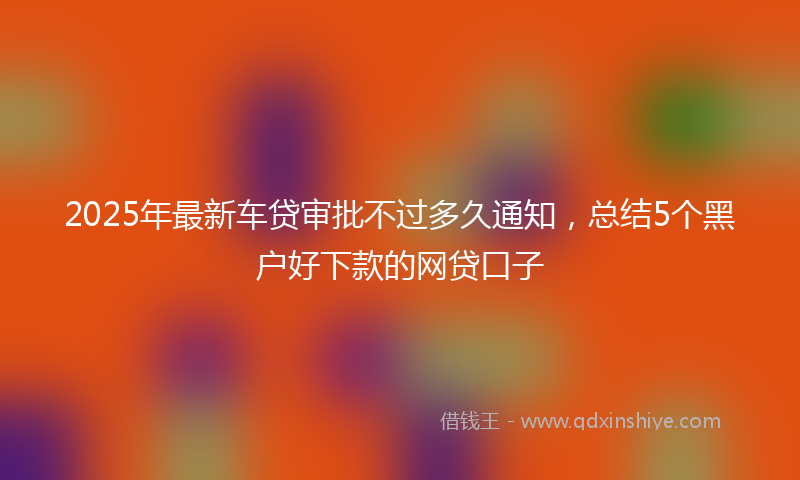 2025年最新车贷审批不过多久通知，总结5个黑户好下款的网贷口子