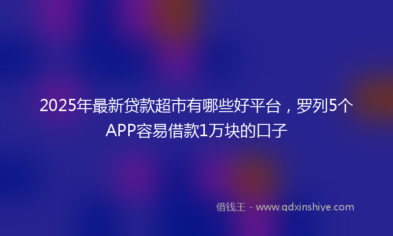 2025年最新贷款超市有哪些好平台，罗列5个APP容易借款1万块的口子