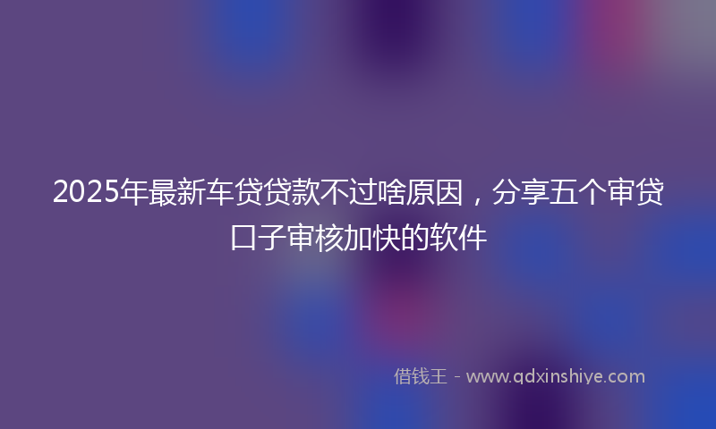 2025年最新车贷贷款不过啥原因，分享五个审贷口子审核加快的软件