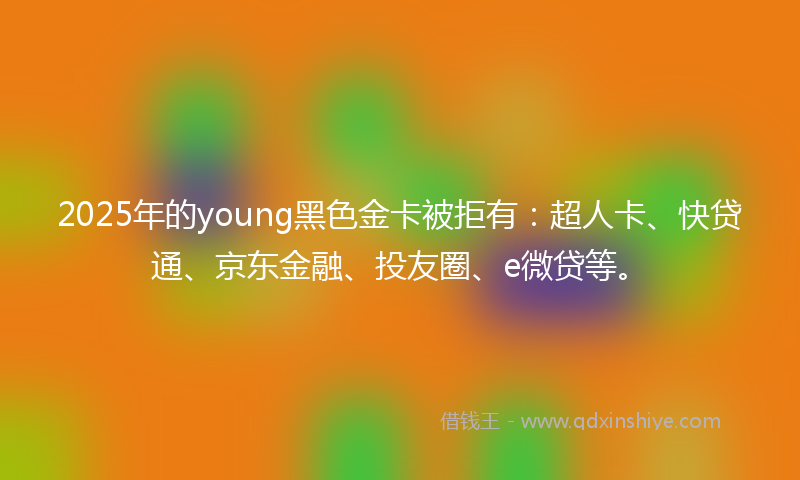 2025年的young黑色金卡被拒有：超人卡、快贷通、京东金融、投友圈、e微贷等。
