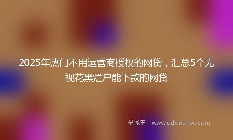2025年热门不用运营商授权的网贷，汇总5个无视花黑烂户能下款的网贷