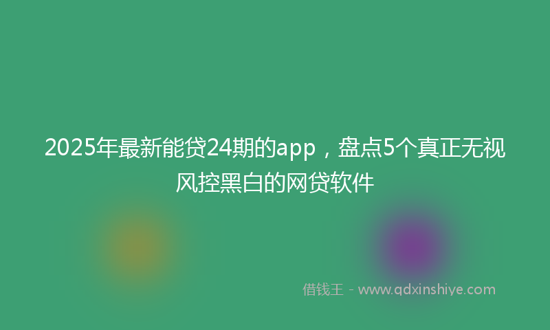 2025年最新能贷24期的app，盘点5个真正无视风控黑白的网贷软件
