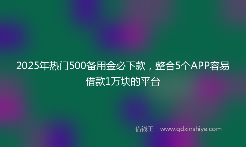 2025年热门500备用金必下款，整合5个APP容易借款1万块的平台