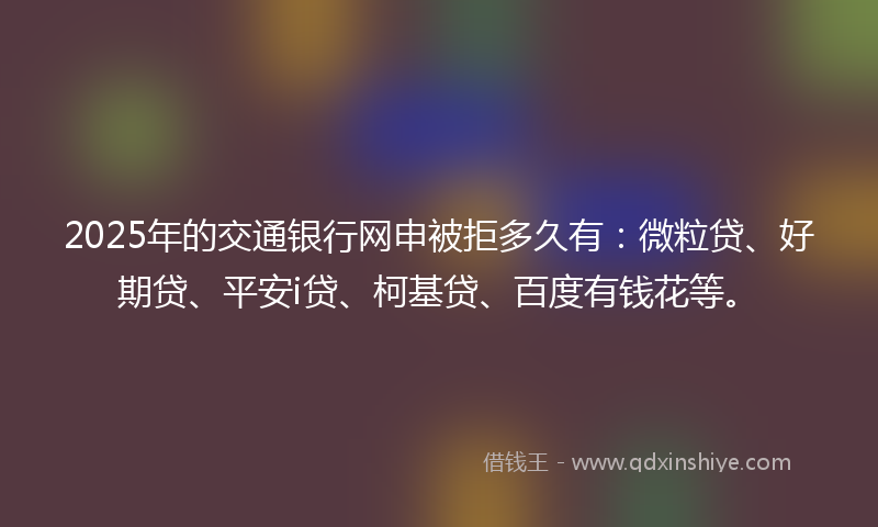2025年的交通银行网申被拒多久有：微粒贷、好期贷、平安i贷、柯基贷、百度有钱花等。