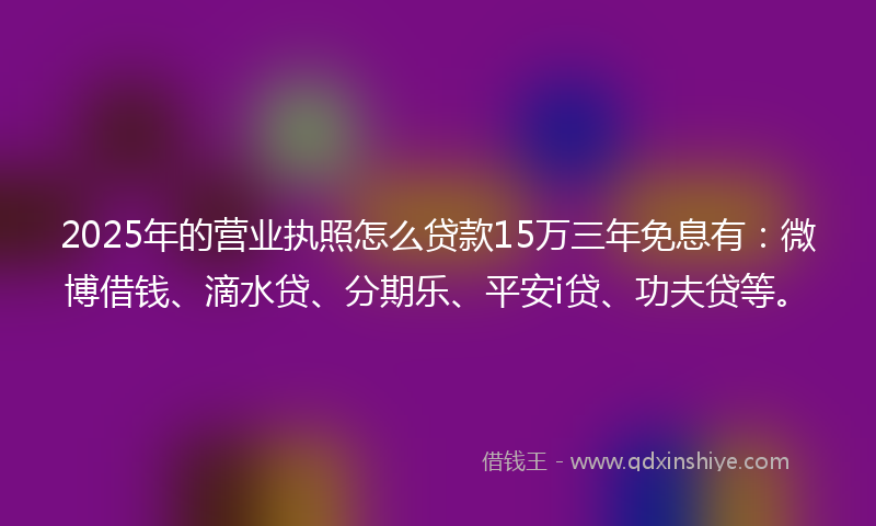 2025年的营业执照怎么贷款15万三年免息有：微博借钱、滴水贷、分期乐、平安i贷、功夫贷等。