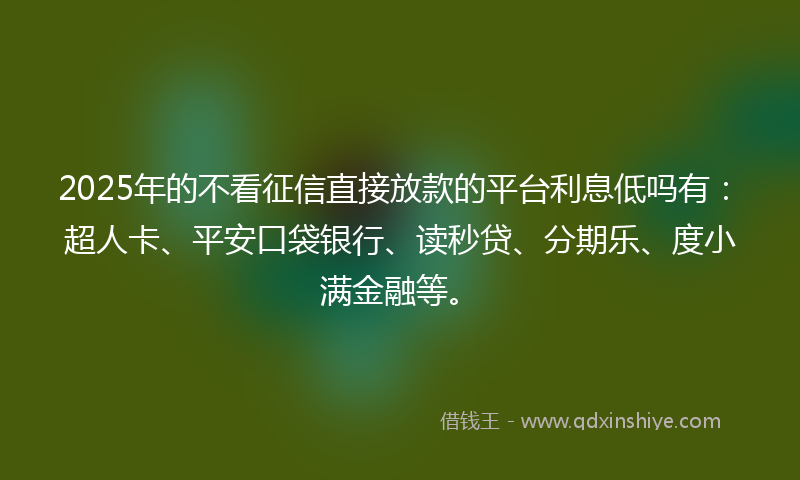 2025年的不看征信直接放款的平台利息低吗有：超人卡、平安口袋银行、读秒贷、分期乐、度小满金融等。