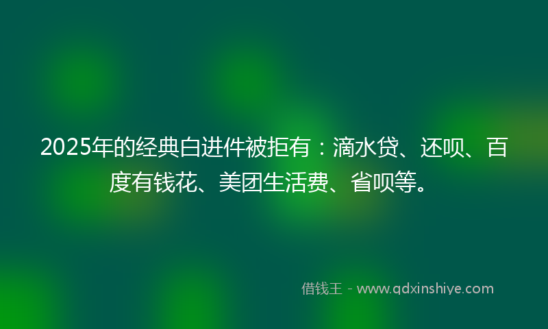 2025年的经典白进件被拒有:滴水贷、还呗、百度有钱花、美团生活费、省呗等。