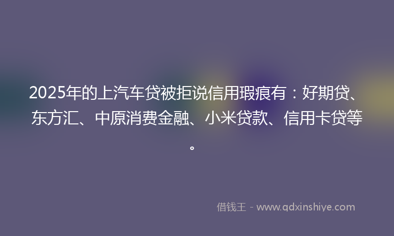 2025年的上汽车贷被拒说信用瑕疵有：好期贷、东方汇、中原消费金融、小米贷款、信用卡贷等。