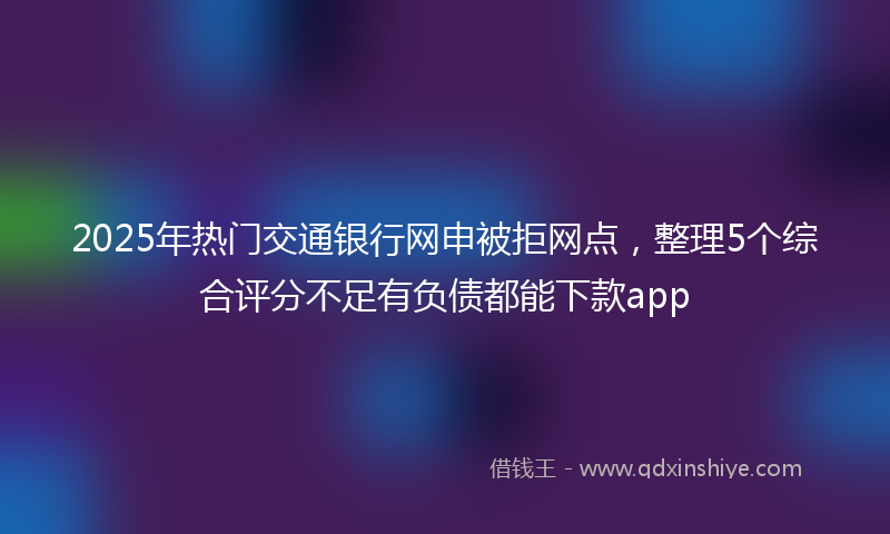 2025年热门交通银行网申被拒网点，整理5个综合评分不足有负债都能下款app