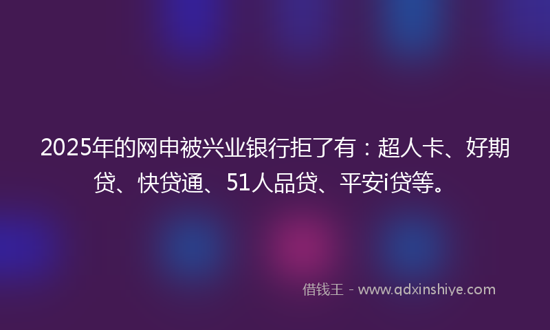 2025年的网申被兴业银行拒了有：超人卡、好期贷、快贷通、51人品贷、平安i贷等。